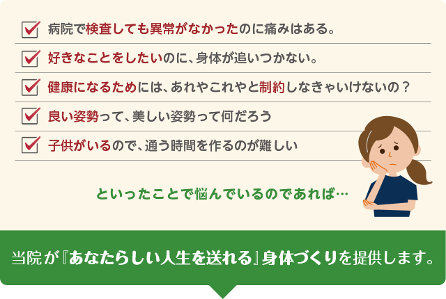 ・病院で検査しても異常がなかったのに痛みはある。・好きなことをしたいのに、身体が追い付かない。・健康になるためには、あれやこれやと制限しなくてはいけないの？・良い姿勢って、美しい姿勢って何だろう？・子供がいるので、通う時間を作るのが難しい。といったことで悩んでいるのであれば・・・当院が「あなたらしい人生を送れる」身体づくりを提供します。