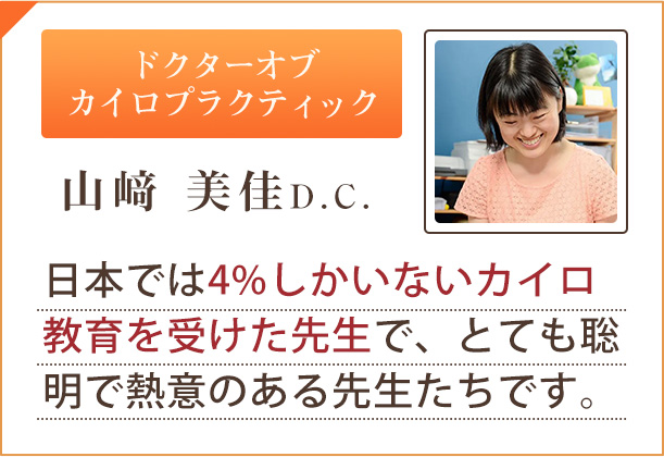 ドクターオブ カイロプラクティック「山﨑 美佳D.C.」日本では4%しかいないカイロ教育を受けた先生で、とても聡明で熱意のある先生たちです。